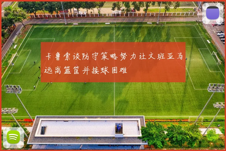 卡鲁索谈防守策略努力让文班亚马远离篮筐并接球困难