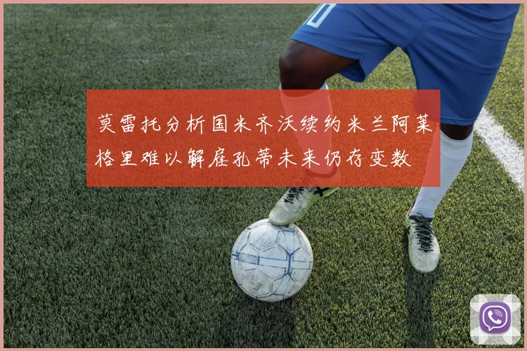 莫雷托分析国米齐沃续约米兰阿莱格里难以解雇孔蒂未来仍存变数