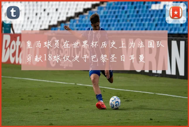 皇马球员在世界杯历史上为法国队贡献18球仅次于巴黎圣日耳曼