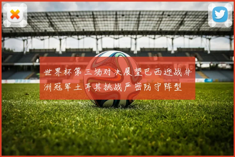 世界杯第三场对决展望巴西迎战非洲冠军土耳其挑战严密防守阵型