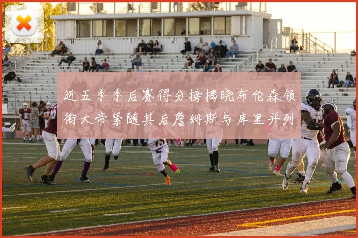 近五季季后赛得分榜揭晓布伦森领衔大帝紧随其后詹姆斯与库里并列第四