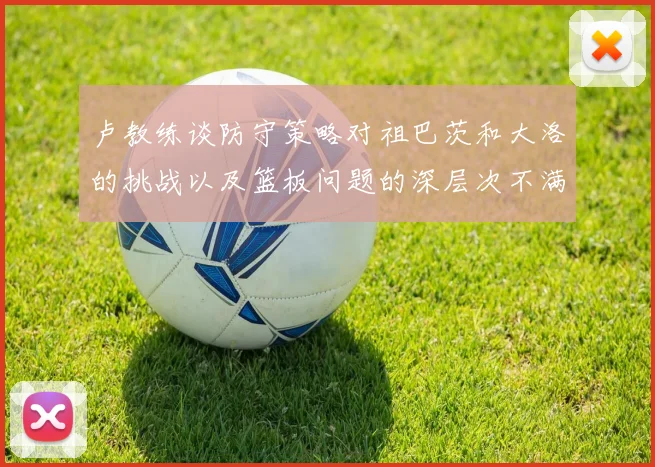 卢教练谈防守策略对祖巴茨和大洛的挑战以及篮板问题的深层次不满