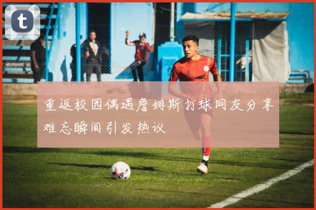 重返校园偶遇詹姆斯打球网友分享难忘瞬间引发热议