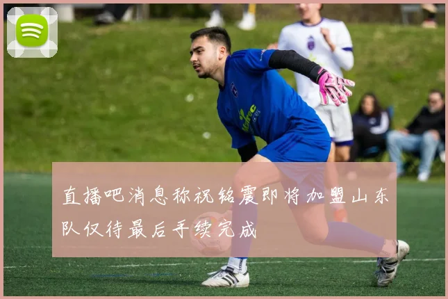 直播吧消息称祝铭震即将加盟山东队仅待最后手续完成