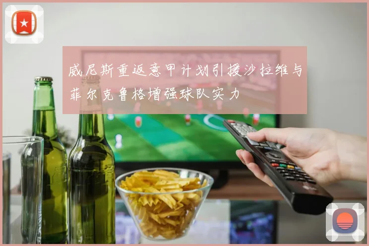威尼斯重返意甲计划引援沙拉维与菲尔克鲁格增强球队实力