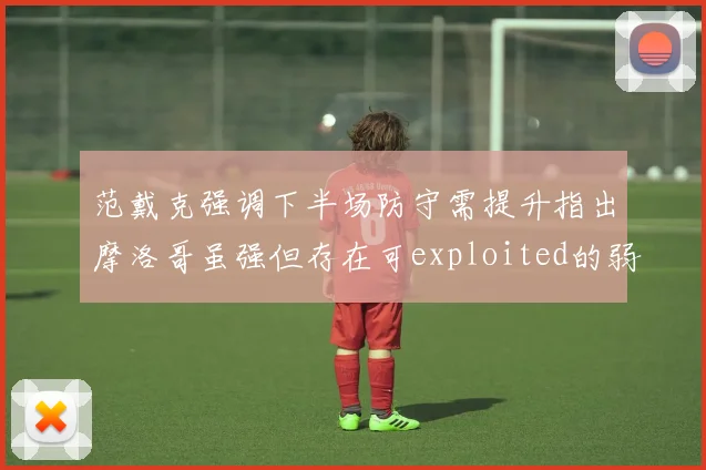 范戴克强调下半场防守需提升指出摩洛哥虽强但存在可exploited的弱点