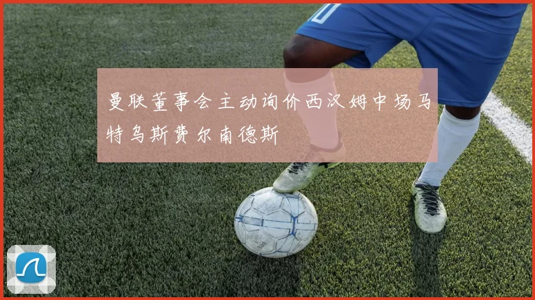 曼联董事会主动询价西汉姆中场马特乌斯费尔南德斯
