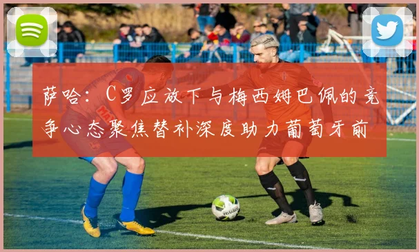 萨哈：C罗应放下与梅西姆巴佩的竞争心态聚焦替补深度助力葡萄牙前行