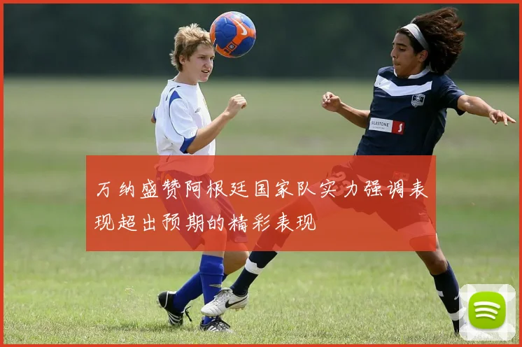 万纳盛赞阿根廷国家队实力强调表现超出预期的精彩表现