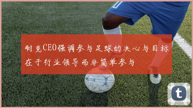 耐克CEO强调参与足球的决心与目标在于行业领导而非简单参与