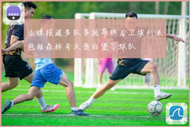 法媒报道多队争抢昂热后卫埃科米包括森林考文垂白堡等球队