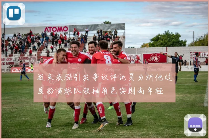 近来表现引发争议评论员分析他过度扮演球队领袖角色实则尚年轻