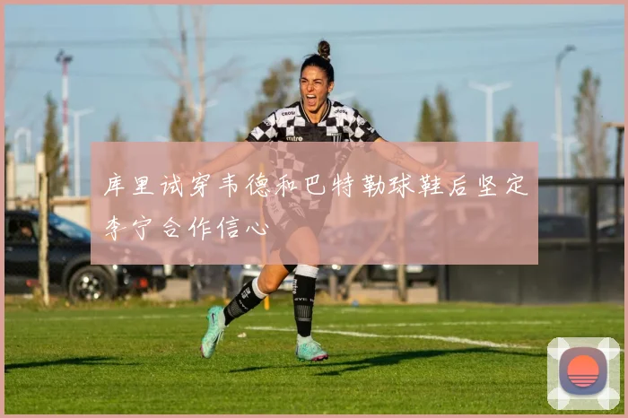 库里试穿韦德和巴特勒球鞋后坚定李宁合作信心
