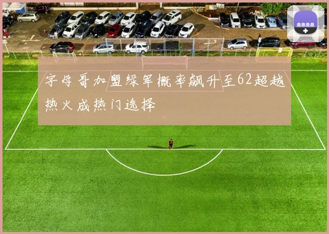 字母哥加盟绿军概率飙升至62超越热火成热门选择