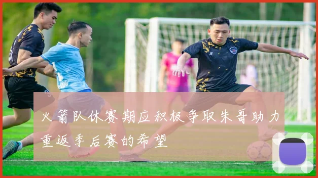 火箭队休赛期应积极争取朱哥助力重返季后赛的希望