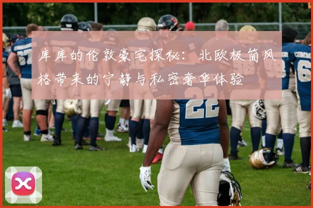 库库的伦敦豪宅探秘：北欧极简风格带来的宁静与私密奢华体验