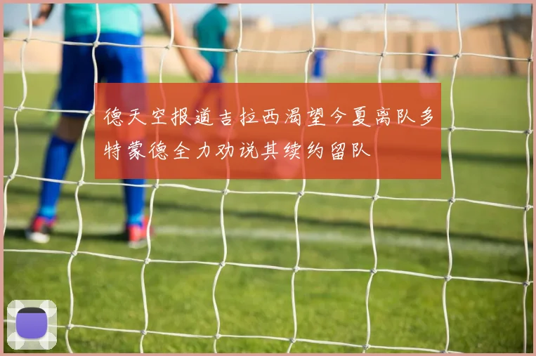 德天空报道吉拉西渴望今夏离队多特蒙德全力劝说其续约留队