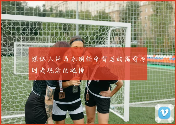 媒体人评马永明任命背后的离奇与时尚观念的碰撞