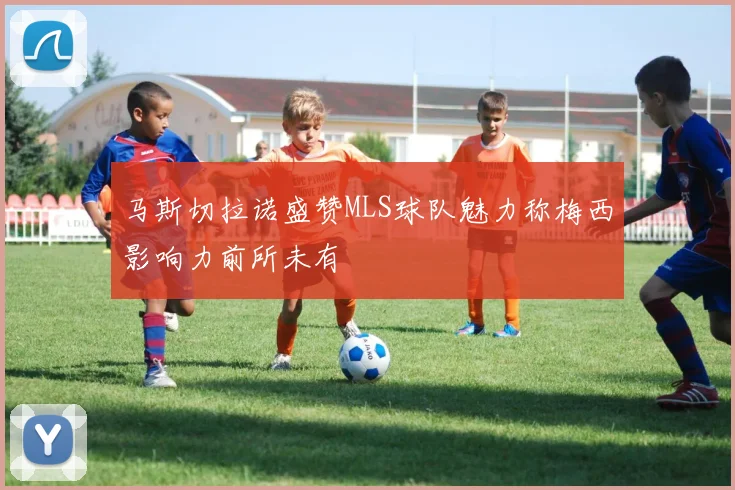 马斯切拉诺盛赞MLS球队魅力称梅西影响力前所未有