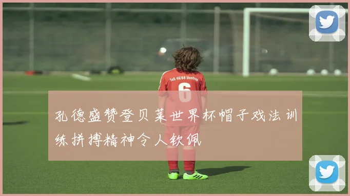 孔德盛赞登贝莱世界杯帽子戏法训练拼搏精神令人钦佩