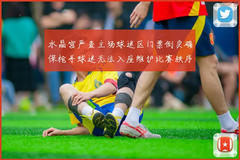 水晶宫严查主场球迷区门票倒卖确保枪手球迷无法入座维护比赛秩序