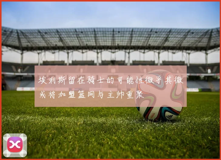 埃利斯留在骑士的可能性微乎其微或将加盟篮网与主帅重聚