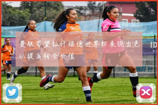 曼联寄望拉什福德世界杯表现出色以提高转会价值